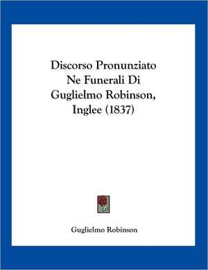 Discorso Pronunziato Ne Funerali Di Guglielmo Robinson, Inglee (1837) de Guglielmo Robinson