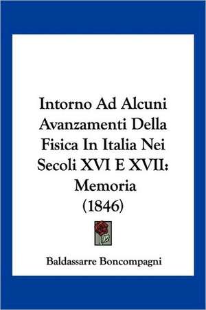 Intorno Ad Alcuni Avanzamenti Della Fisica In Italia Nei Secoli XVI E XVII de Baldassarre Boncompagni