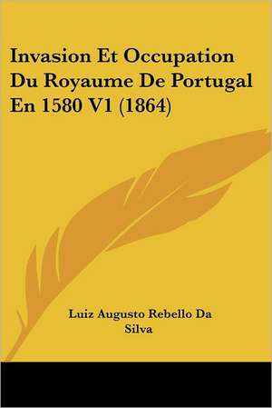 Invasion Et Occupation Du Royaume De Portugal En 1580 V1 (1864) de Luiz Augusto Rebello Da Silva