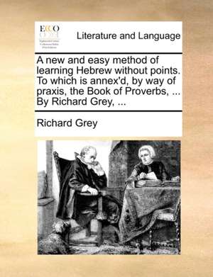 A new and easy method of learning Hebrew without points. To which is annex'd, by way of praxis, the Book of Proverbs, ... By Richard Grey, ... de Richard Grey