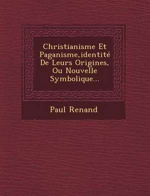 Christianisme Et Paganisme, Identite de Leurs Origines, Ou Nouvelle Symbolique... de Paul Renand