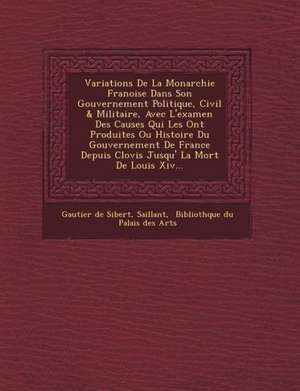 Variations de La Monarchie Fran Oise Dans Son Gouvernement Politique, Civil & Militaire, Avec L'Examen Des Causes Qui Les Ont Produites Ou Histoire Du de Gautier De Sibert