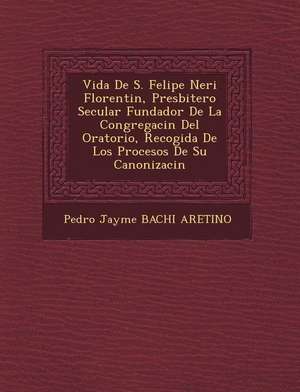 Vida de S. Felipe Neri Florentin, Presbitero Secular Fundador de La Congregaci N del Oratorio, Recogida de Los Procesos de Su Canonizaci N de Pedro Jayme Bachi Aretino