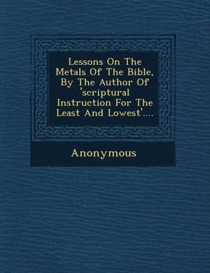 Lessons on the Metals of the Bible, by the Author of 'Scriptural Instruction for the Least and Lowest'.... de Anonymous