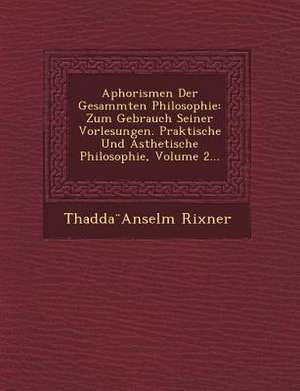 Aphorismen Der Gesammten Philosophie: Zum Gebrauch Seiner Vorlesungen. Praktische Und Asthetische Philosophie, Volume 2... de Thaddeus Anselm Rixner