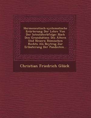 Hermeneutisch-Systematische Erürterung Der Lehre Von Der Intestaterbfolge: Nach Den Grundsätzen Des Ältern Und Neuern Römischen Rechts ALS Beytrag Zur de Christian Friedrich Gluck