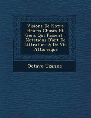 Visions de Notre Heure: Choses Et Gens Qui Passent: Notations D'Art de Litt Rature & de Vie Pittoresque de Octave Uzanne