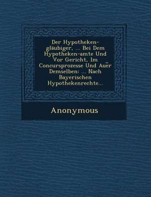 Der Hypotheken-Glaubiger, ... Bei Dem Hypotheken-Amte Und VOR Gericht, Im Concursprozesse Und Aue R Demselben: ... Nach Bayerischen Hypothekenrechte.. de Anonymous