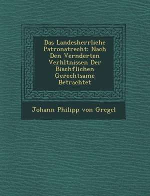 Das Landesherrliche Patronatrecht: Nach Den Ver Nderten Verh Ltnissen Der Bisch Flichen Gerechtsame Betrachtet de Johann Philipp Von Gregel