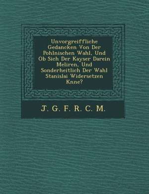 Unvorgreiffliche Gedancken Von Der Pohlnischen Wahl, Und OB Sich Der Kayser Darein Meliren, Und Sonderheitlich Der Wahl Stanislai Widersetzen K Nne? de J. G. F. R. C. M.