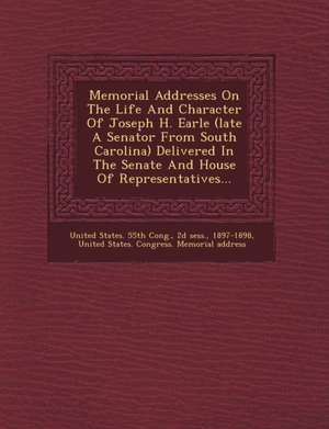 Memorial Addresses on the Life and Character of Joseph H. Earle (Late a Senator from South Carolina) Delivered in the Senate and House of Representati de D. Sess