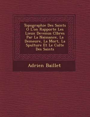 Topographie Des Saints O&#65533; L'on Rapporte Les Lieux Devenus C&#65533;l&#65533;bres Par La Naissance, La Demeure, La Mort, La S&#65533;pulture Et de Adrien Baillet