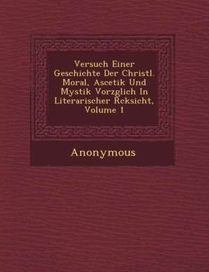 Versuch Einer Geschichte Der Christl. Moral, Ascetik Und Mystik Vorz Glich in Literarischer R Cksicht, Volume 1 de Anonymous