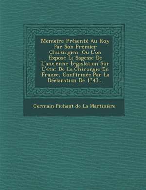 Memoire Presente Au Roy Par Son Premier Chirurgien: Ou L'On Expose La Sagesse de L'Ancienne Legislation Sur L'Etat de La Chirurgie En France, Confirme de Germain Pichaut De La Martiniere