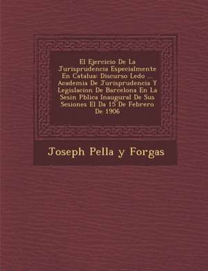 El Ejercicio de La Jurisprudencia Especialmente En Catalu a: Discurso Le Do ... Academia de Jurisprudencia y Legislacion de Barcelona En La Sesi N P de Joseph Pella y. Forgas