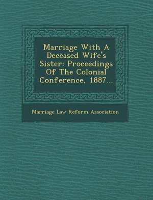 Marriage with a Deceased Wife's Sister: Proceedings of the Colonial Conference, 1887... de Marriage Law Reform Association