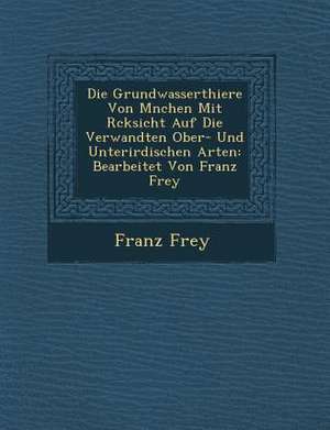 Die Grundwasserthiere Von M&#65533;nchen Mit R&#65533;cksicht Auf Die Verwandten Ober- Und Unterirdischen Arten: Bearbeitet Von Franz Frey de Franz Frey