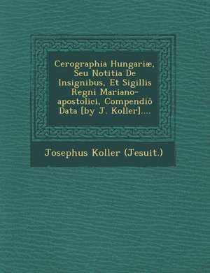 Cerographia Hungariae, Seu Notitia de Insignibus, Et Sigillis Regni Mariano-Apostolici, Compendio Data [By J. Koller].... de Josephus Koller