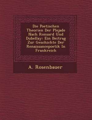 Die Poetischen Theorien Der Plejade Nach Ronsard Und Dubellay: Ein Beitrag Zur Geschichte Der Renaissancepoetik in Frankreich de A. Rosenbauer