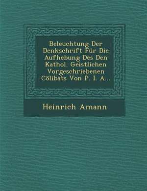 Beleuchtung Der Denkschrift Für Die Aufhebung Des Den Kathol. Geistlichen Vorgeschriebenen Cölibats Von P. I. A... de Heinrich Amann