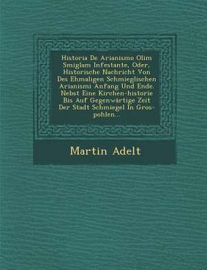 Historia de Arianismo Olim Smiglam Infestante, Oder, Historische Nachricht Von Des Ehmaligen Schmieglischen Arianismi Anfang Und Ende. Nebst Eine Kirc de Martin Adelt