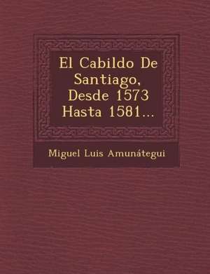 El Cabildo De Santiago, Desde 1573 Hasta 1581... de Miguel Luis Amunátegui