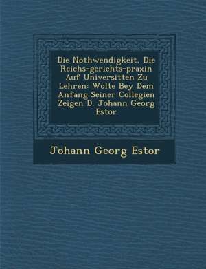 Die Nothwendigkeit, Die Reichs-gerichts-praxin Auf Universit&#65533;ten Zu Lehren: Wolte Bey Dem Anfang Seiner Collegien Zeigen D. Johann Georg Estor de Johann Georg Estor