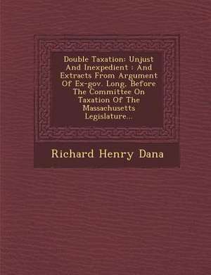 Double Taxation: Unjust and Inexpedient: And Extracts from Argument of Ex-Gov. Long, Before the Committee on Taxation of the Massachuse de Richard Henry Dana