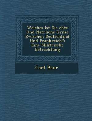 Welches Ist Die &#65533;chte Und Nat&#65533;rliche Gr&#65533;nze Zwischen Deutschland Und Frankreich?: Eine Milit&#65533;rische Betrachtung de Carl Baur