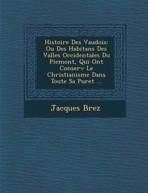 Histoire Des Vaudois: Ou Des Habitans Des Vall Es Occidentales Du Piemont, Qui Ont Conserv Le Christianisme Dans Toute Sa Puret ... de Jacques Brez