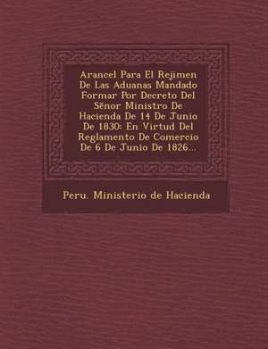 Arancel Para El Rejimen de Las Aduanas Mandado Formar Por Decreto del S Nor Ministro de Hacienda de 14 de Junio de 1830: En Virtud del Reglamento de C de Peru Ministerio De Hacienda