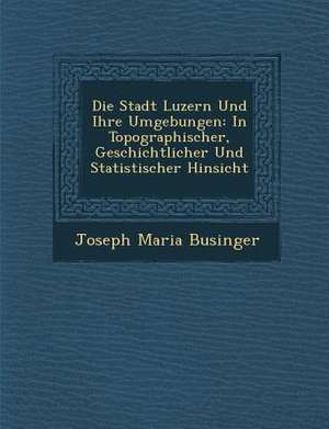 Die Stadt Luzern Und Ihre Umgebungen: In Topographischer, Geschichtlicher Und Statistischer Hinsicht de Joseph Maria Businger