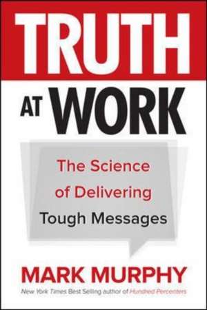 Truth at Work: The Science of Delivering Tough Messages de Mark Murphy