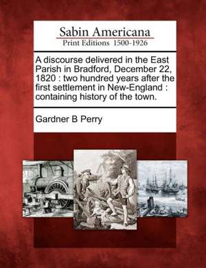 A Discourse Delivered in the East Parish in Bradford, December 22, 1820: Two Hundred Years After the First Settlement in New-England: Containing Histo de Gardner B. Perry