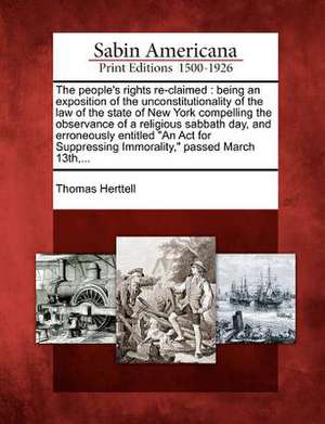 The People's Rights Re-Claimed: Being an Exposition of the Unconstitutionality of the Law of the State of New York Compelling the Observance of a Reli de Thomas Herttell