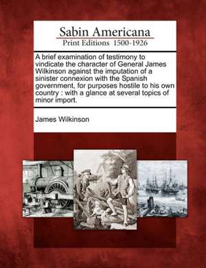 A Brief Examination of Testimony to Vindicate the Character of General James Wilkinson Against the Imputation of a Sinister Connexion with the Spanish de James Wilkinson