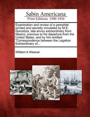 Examination and Review of a Pamphlet Printed and Secretly Circulated by M.E. Gorostiza, Late Envoy Extraordinary from Mexico, Previous to His Departur de William A. Weaver