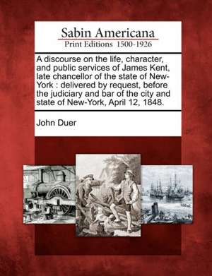 A Discourse on the Life, Character, and Public Services of James Kent, Late Chancellor of the State of New-York: Delivered by Request, Before the Judi de John Duer