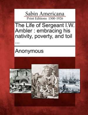 The Life of Sergeant I.W. Ambler: Embracing His Nativity, Poverty, and Toil ... de Anonymous