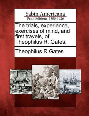 The Trials, Experience, Exercises of Mind, and First Travels, of Theophilus R. Gates. de Theophilus R. Gates