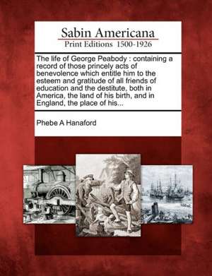 The Life of George Peabody: Containing a Record of Those Princely Acts of Benevolence Which Entitle Him to the Esteem and Gratitude of All Friends de Phebe Ann Hanaford