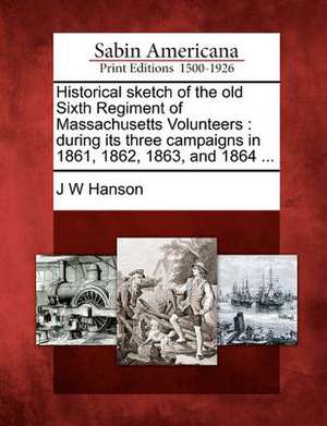 Historical Sketch of the Old Sixth Regiment of Massachusetts Volunteers de J W Hanson