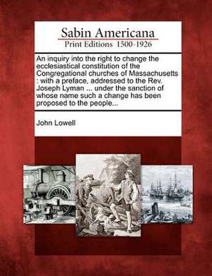 An Inquiry Into the Right to Change the Ecclesiastical Constitution of the Congregational Churches of Massachusetts: With a Preface, Addressed to the de John Lowell