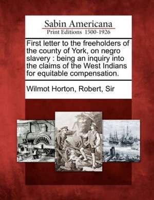 First Letter to the Freeholders of the County of York, on Negro Slavery: Being an Inquiry Into the Claims of the West Indians for Equitable Compensati de Robert Sir Wilmot Horton