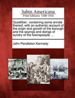 Quodlibet: Containing Some Annals Thereof, with an Authentic Account of the Origin and Growth of the Borough and the Sayings and de John Pendleton Kennedy