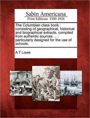 The Columbian Class Book: Consisting of Geographical, Historical and Biographical Extracts, Compiled from Authentic Sources ...: Particularly De de A. T. Lowe