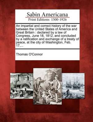 An Impartial and Correct History of the War Between the United States of America and Great Britain: Declared by a Law of Congress, June 18, 1812, and de Thomas O'Connor