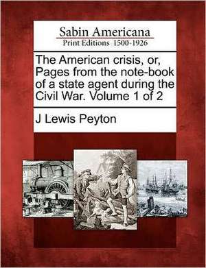 The American Crisis, Or, Pages from the Note-Book of a State Agent During the Civil War. Volume 1 of 2 de J. Lewis Peyton