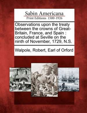 Observations Upon the Treaty Between the Crowns of Great-Britain, France, and Spain: Concluded at Seville on the Ninth of November, 1729, N.S. de Robert Earl of Orford Walpole