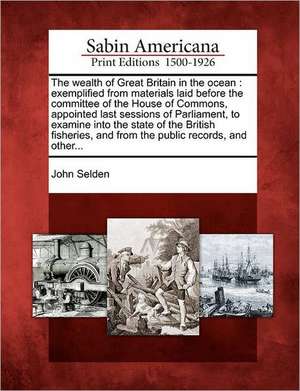 The Wealth of Great Britain in the Ocean: Exemplified from Materials Laid Before the Committee of the House of Commons, Appointed Last Sessions of Par de John Selden